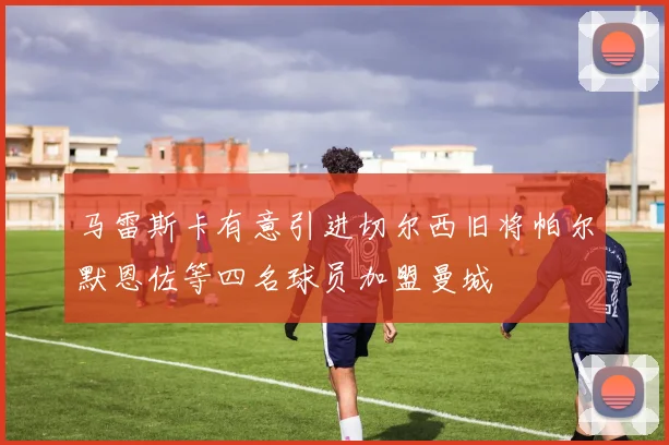 马雷斯卡有意引进切尔西旧将帕尔默恩佐等四名球员加盟曼城