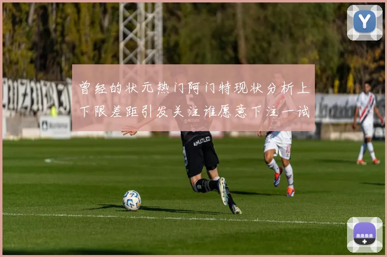 曾经的状元热门阿门特现状分析上下限差距引发关注谁愿意下注一试身手