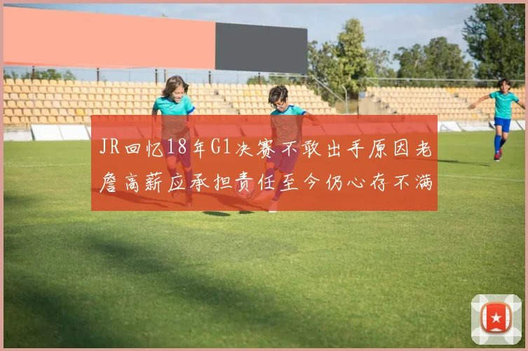 JR回忆18年G1决赛不敢出手原因老詹高薪应承担责任至今仍心存不满