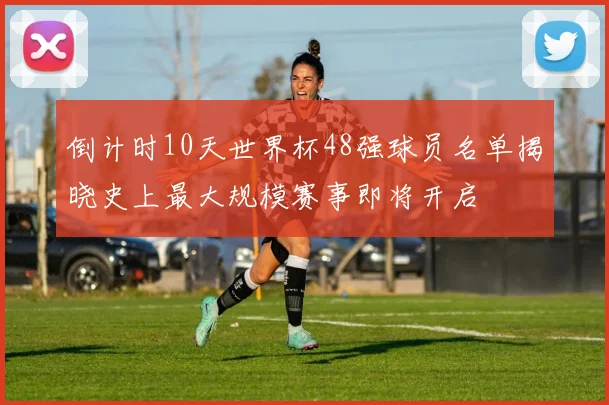 倒计时10天世界杯48强球员名单揭晓史上最大规模赛事即将开启