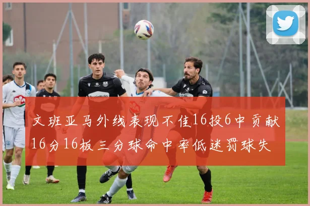 文班亚马外线表现不佳16投6中贡献16分16板三分球命中率低迷罚球失准影响球队表现