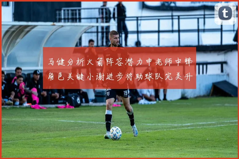 马健分析火箭阵容潜力申老师中锋角色关键小谢进步将助球队完美升级
