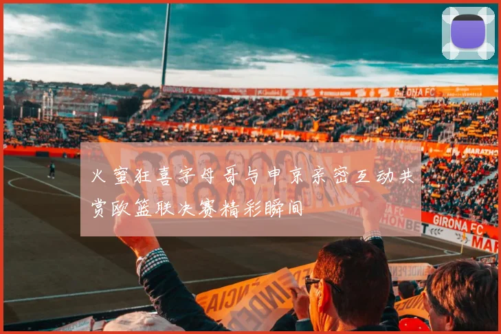 火蜜狂喜字母哥与申京亲密互动共赏欧篮联决赛精彩瞬间