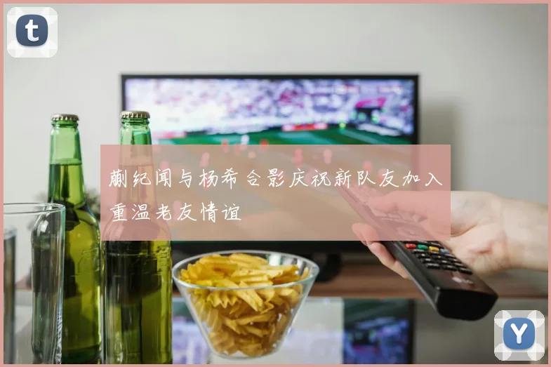 蒯纪闻与杨希合影庆祝新队友加入重温老友情谊