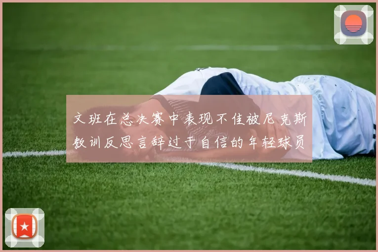 文班在总决赛中表现不佳被尼克斯教训反思言辞过于自信的年轻球员成长之路