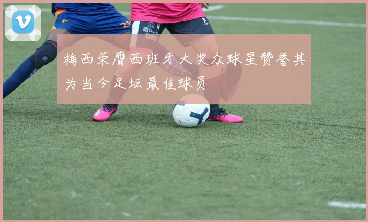 梅西荣膺西班牙大奖众球星赞誉其为当今足坛最佳球员