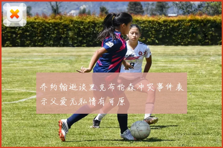 乔约翰逊谈里克布伦森冲突事件表示父爱无私情有可原